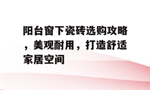 阳台窗下瓷砖选购攻略，美观耐用，打造舒适家居空间
