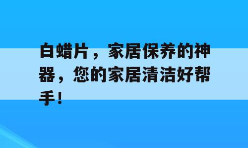 白蜡片，家居保养的神器，您的家居清洁好帮手！