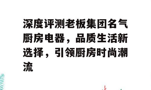 深度评测老板集团名气厨房电器，品质生活新选择，引领厨房时尚潮流