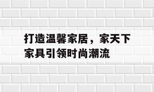 打造温馨家居，家天下家具引领时尚潮流