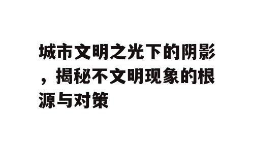 城市文明之光下的阴影，揭秘不文明现象的根源与对策