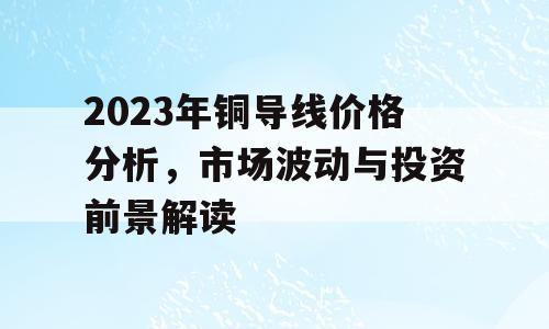 2023年铜导线价格分析，市场波动与投资前景解读
