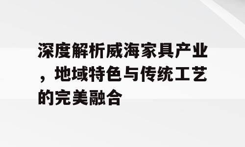 深度解析威海家具产业，地域特色与传统工艺的完美融合