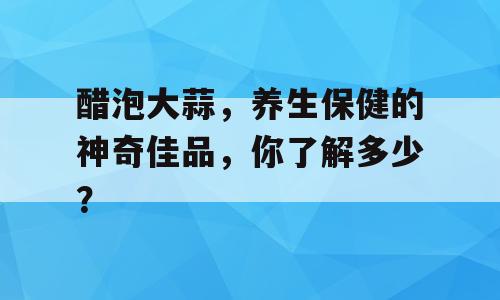 醋泡大蒜，养生保健的神奇佳品，你了解多少？