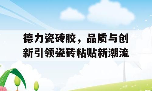 德力瓷砖胶，品质与创新引领瓷砖粘贴新潮流