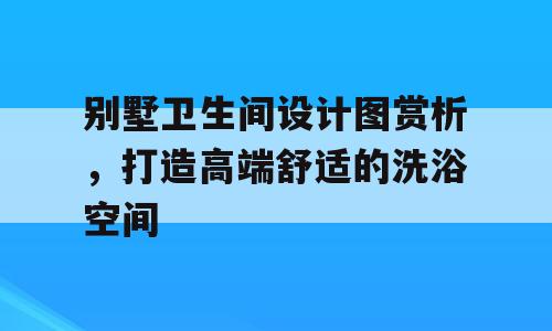 别墅卫生间设计图赏析，打造高端舒适的洗浴空间