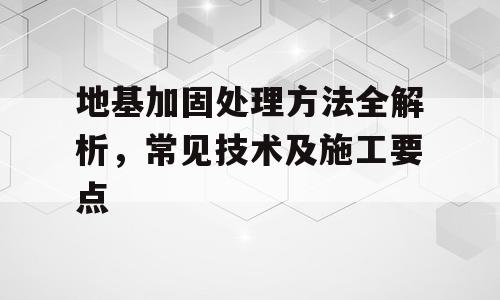 地基加固处理方法全解析，常见技术及施工要点