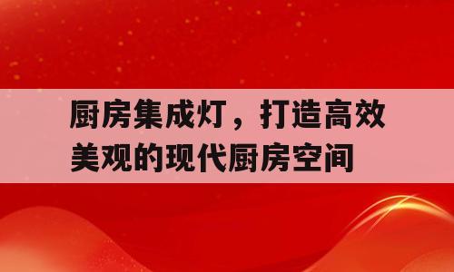厨房集成灯，打造高效美观的现代厨房空间