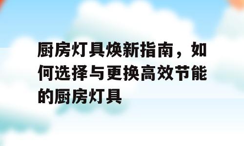 厨房灯具焕新指南，如何选择与更换高效节能的厨房灯具