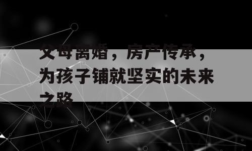 父母离婚，房产传承，为孩子铺就坚实的未来之路