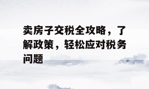 卖房子交税全攻略，了解政策，轻松应对税务问题