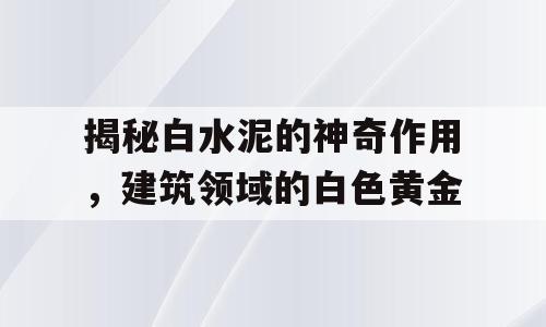 揭秘白水泥的神奇作用，建筑领域的白色黄金