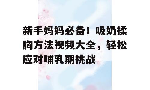 新手妈妈必备！吸奶揉胸方法视频大全，轻松应对哺乳期挑战
