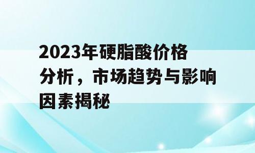 2023年硬脂酸价格分析，市场趋势与影响因素揭秘