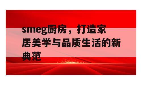 smeg厨房，打造家居美学与品质生活的新典范