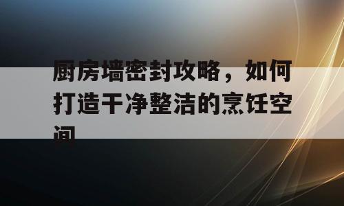 厨房墙密封攻略，如何打造干净整洁的烹饪空间