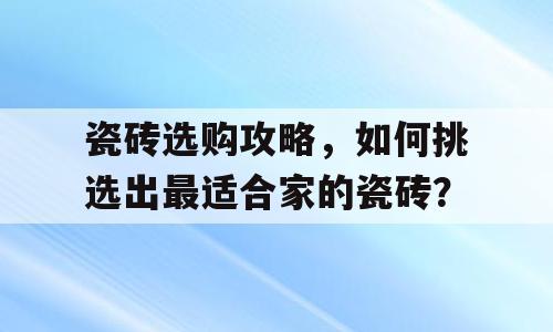 瓷砖选购攻略，如何挑选出最适合家的瓷砖？