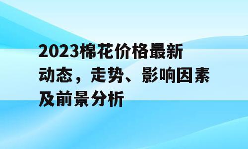 2023棉花价格最新动态，走势、影响因素及前景分析