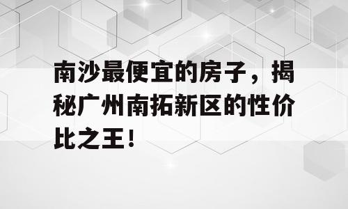 南沙最便宜的房子，揭秘广州南拓新区的性价比之王！