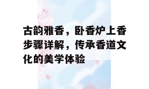 古韵雅香，卧香炉上香步骤详解，传承香道文化的美学体验