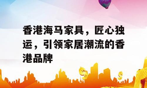 香港海马家具，匠心独运，引领家居潮流的香港品牌