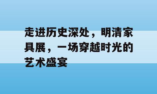 走进历史深处，明清家具展，一场穿越时光的艺术盛宴