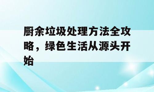 厨余垃圾处理方法全攻略，绿色生活从源头开始
