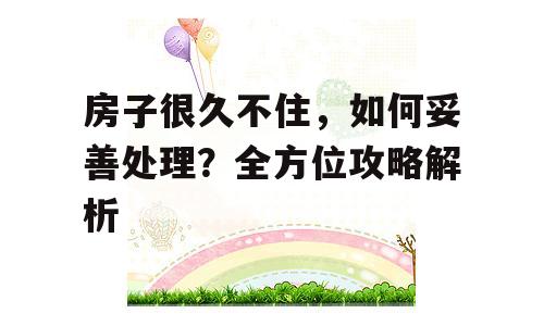 房子很久不住，如何妥善处理？全方位攻略解析