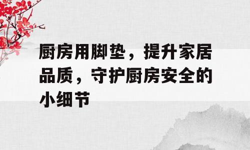 厨房用脚垫，提升家居品质，守护厨房安全的小细节