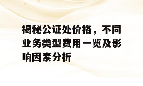 揭秘公证处价格，不同业务类型费用一览及影响因素分析