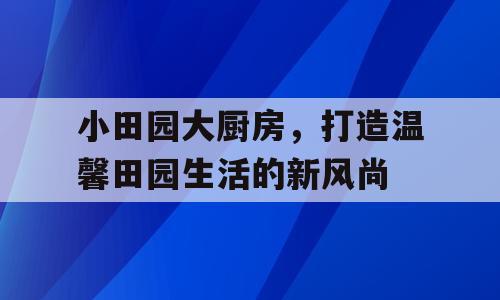 小田园大厨房，打造温馨田园生活的新风尚