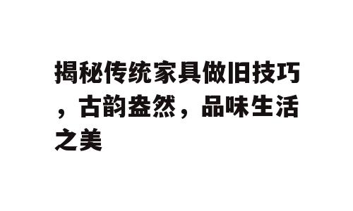 揭秘传统家具做旧技巧，古韵盎然，品味生活之美