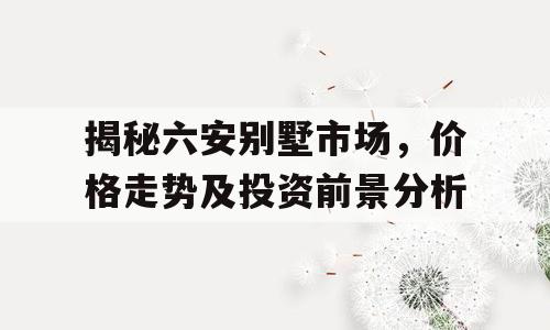 揭秘六安别墅市场，价格走势及投资前景分析