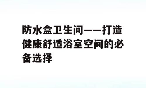 防水盒卫生间——打造健康舒适浴室空间的必备选择