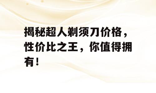 揭秘超人剃须刀价格，性价比之王，你值得拥有！