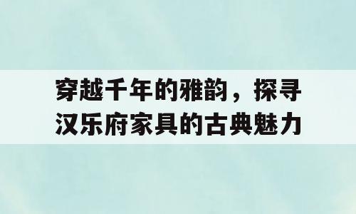 穿越千年的雅韵，探寻汉乐府家具的古典魅力