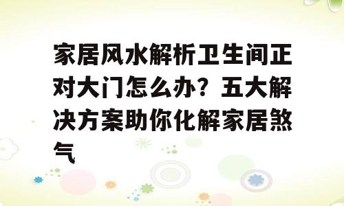 家居风水解析卫生间正对大门怎么办？五大解决方案助你化解家居煞气