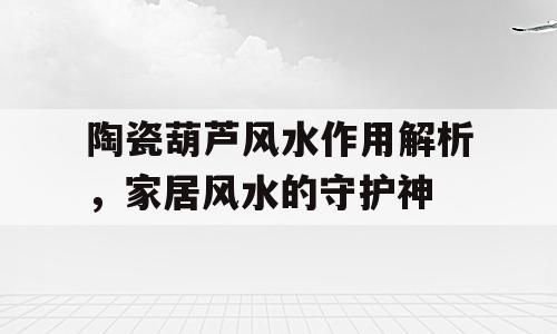 陶瓷葫芦风水作用解析，家居风水的守护神