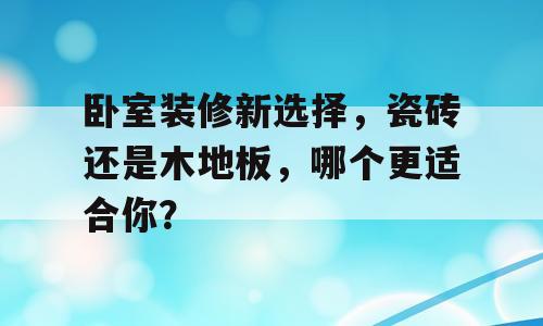 卧室装修新选择，瓷砖还是木地板，哪个更适合你？