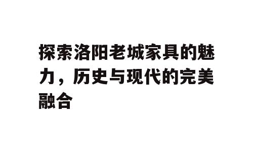 探索洛阳老城家具的魅力，历史与现代的完美融合