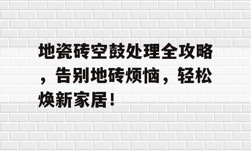 地瓷砖空鼓处理全攻略，告别地砖烦恼，轻松焕新家居！