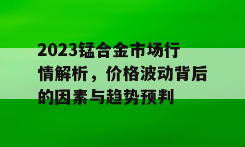 2023锰合金市场行情解析，价格波动背后的因素与趋势预判