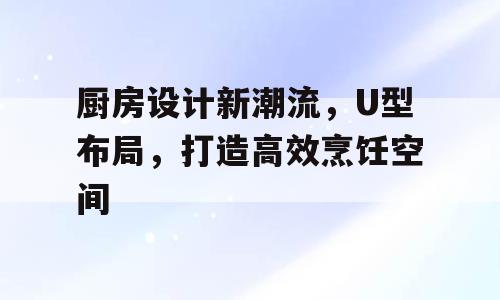 厨房设计新潮流，U型布局，打造高效烹饪空间