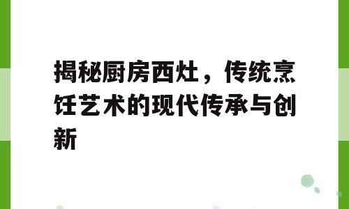 揭秘厨房西灶，传统烹饪艺术的现代传承与创新