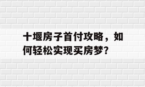 十堰房子首付攻略，如何轻松实现买房梦？