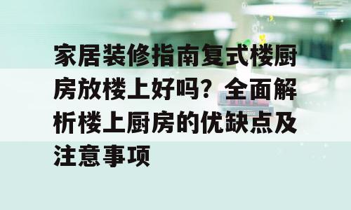 家居装修指南复式楼厨房放楼上好吗？全面解析楼上厨房的优缺点及注意事项