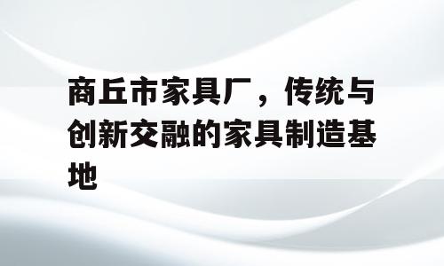 商丘市家具厂，传统与创新交融的家具制造基地