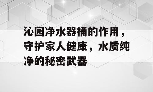 沁园净水器桶的作用，守护家人健康，水质纯净的秘密武器