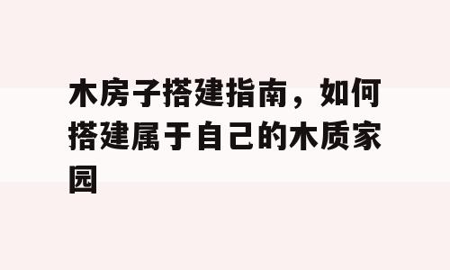 木房子搭建指南，如何搭建属于自己的木质家园