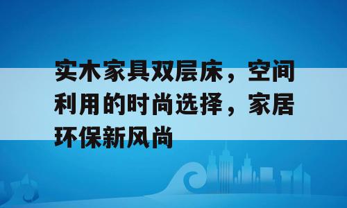 实木家具双层床，空间利用的时尚选择，家居环保新风尚